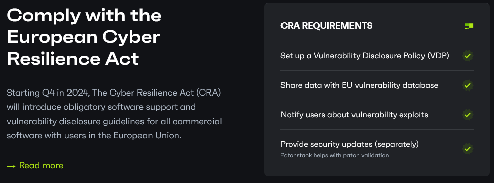 Comply with the European Cyber Resilience Act Starting Q4 in 2024, The Cyber Resilience Act (CRA) will introduce obligatory software support and vulnerability disclosure guidelines for all commercial software with users in the European Union. Read more CRA REQUIREMENTS Set up a Vulnerability Disclosure Policy (VDP) Share data with EU vulnerability database Notify users about vulnerability exploits Provide security updates (separately) Patchstack helps with patch validation